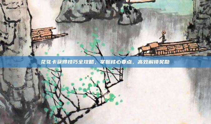 花花卡获得技巧全攻略,掌握核心要点,高效解锁奖励