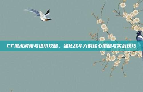 CF黑虎解析与进阶攻略,强化战斗力的核心策略与实战技巧