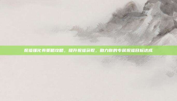 祝福强化券策略攻略,提升祝福获取,助力你的专属祝福目标达成