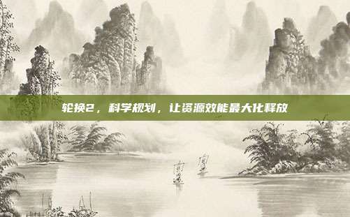 轮换2,科学规划,让资源效能最大化释放