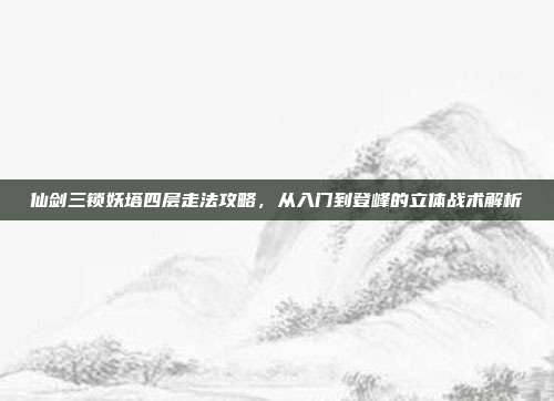 仙剑三锁妖塔四层走法攻略,从入门到登峰的立体战术解析