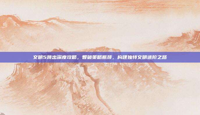文明5跳出深度攻略,智破策略瓶颈,构建独特文明进阶之路