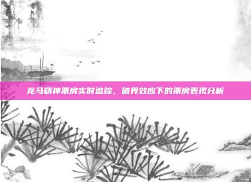 龙马精神票房实时追踪,破界效应下的票房表现分析