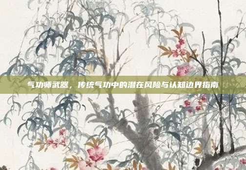 气功师武器,传统气功中的潜在风险与认知边界指南