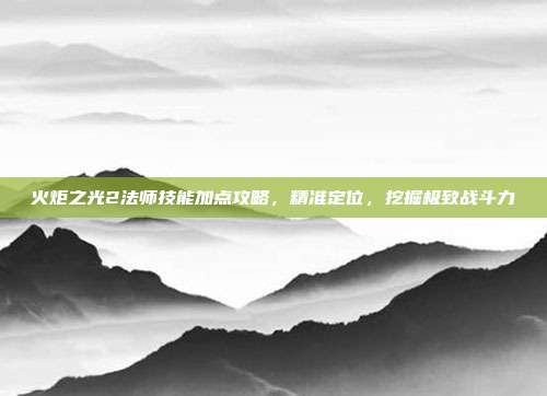 火炬之光2法师技能加点攻略，精准定位，挖掘极致战斗力