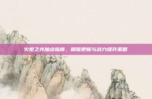火炬之光加点指南,精髓把握与战力提升策略