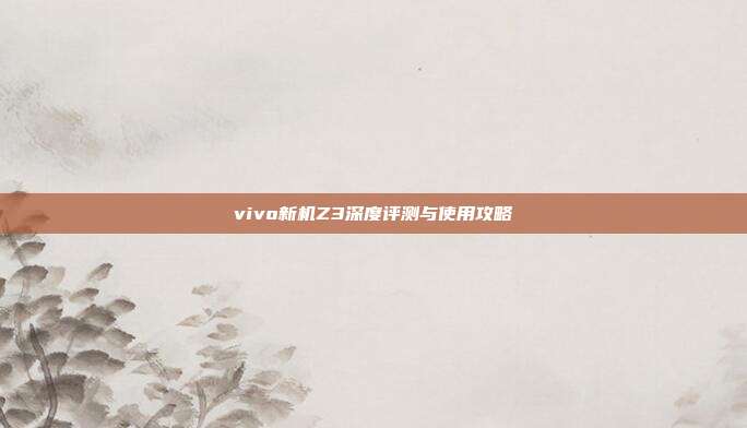 vivo新机Z3深度评测与使用攻略