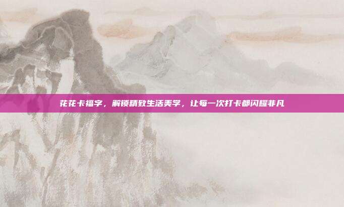 花花卡福字,解锁精致生活美学,让每一次打卡都闪耀非凡