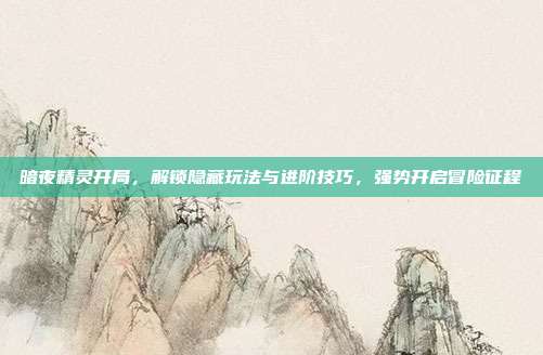 暗夜精灵开局,解锁隐藏玩法与进阶技巧,强势开启冒险征程