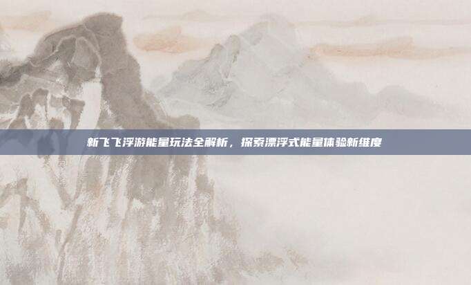 新飞飞浮游能量玩法全解析,探索漂浮式能量体验新维度