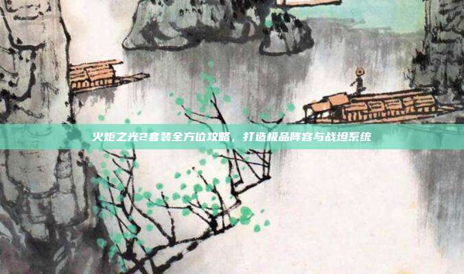 火炬之光2套装全方位攻略,打造极品阵容与战坦系统