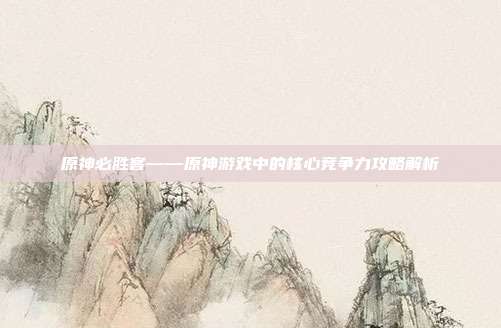 原神必胜客——原神游戏中的核心竞争力攻略解析