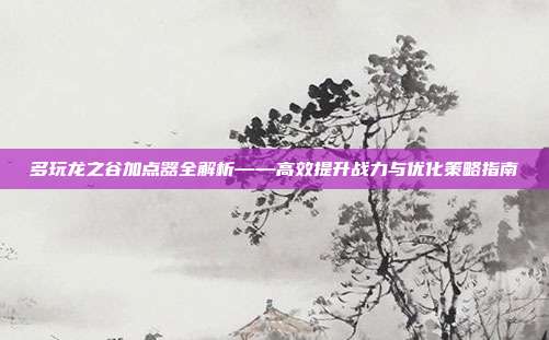 多玩龙之谷加点器全解析——高效提升战力与优化策略指南