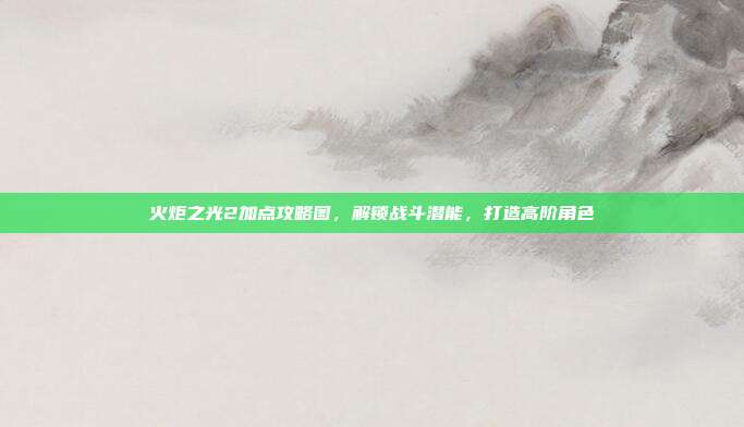 火炬之光2加点攻略图,解锁战斗潜能,打造高阶角色