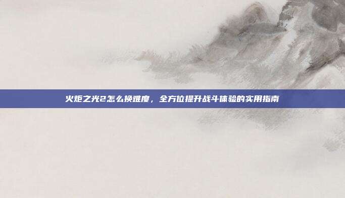 火炬之光2怎么换难度,全方位提升战斗体验的实用指南