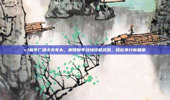 cf新年广场卡火车头,解锁新年战场终极武器,轻松拿分新篇章