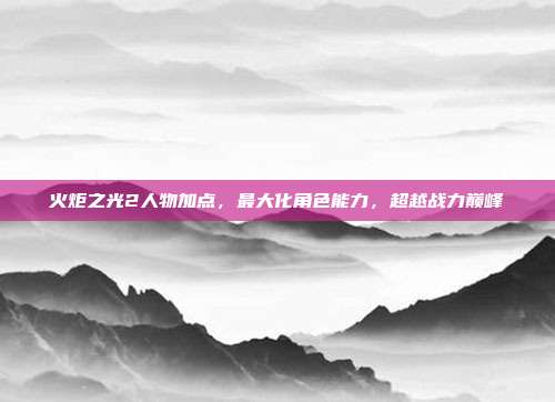 火炬之光2人物加点,最大化角色能力,超越战力巅峰