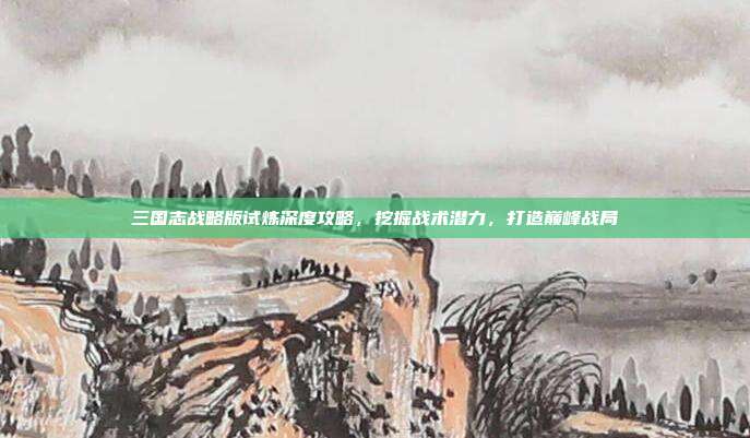 三国志战略版试炼深度攻略,挖掘战术潜力,打造巅峰战局