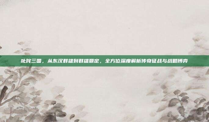 叱咤三国,从东汉群雄到群雄鼎定,全方位深度解析传奇征战与战略博弈