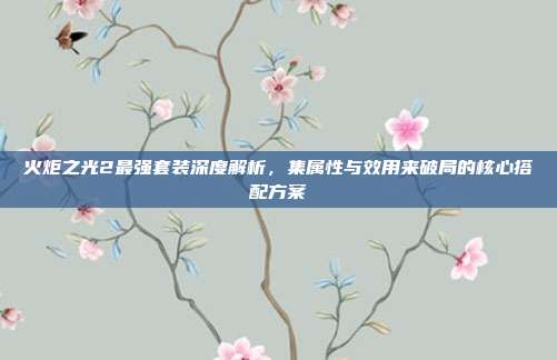 火炬之光2最强套装深度解析,集属性与效用来破局的核心搭配方案