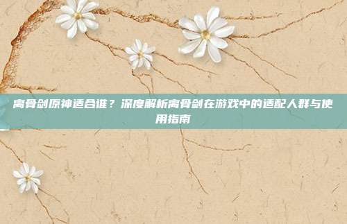 离骨剑原神适合谁?深度解析离骨剑在游戏中的适配人群与使用指南