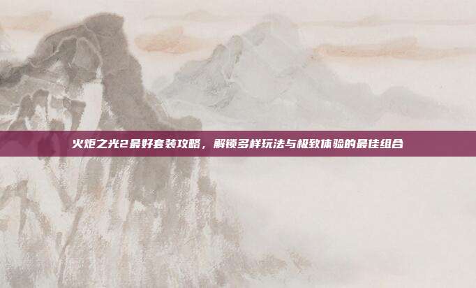 火炬之光2最好套装攻略,解锁多样玩法与极致体验的最佳组合