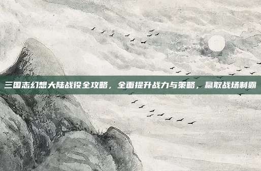 三国志幻想大陆战役全攻略,全面提升战力与策略,赢取战场制霸