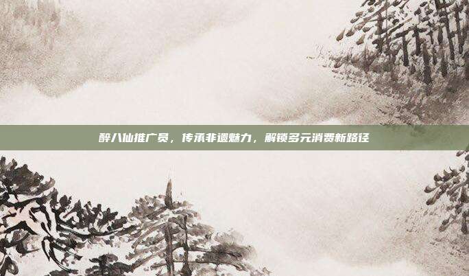 醉八仙推广员,传承非遗魅力,解锁多元消费新路径