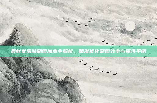 最新女漫游刷图加点全解析,精准优化刷图效率与属性平衡