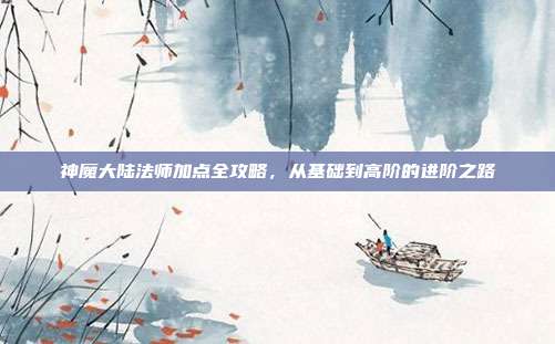 神魔大陆法师加点全攻略,从基础到高阶的进阶之路