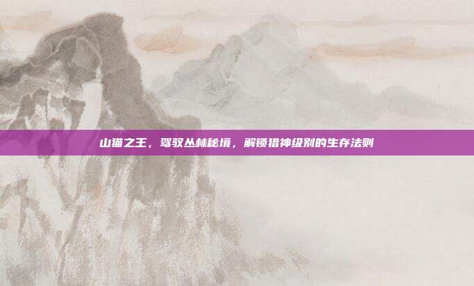 山猫之王,驾驭丛林秘境,解锁猎神级别的生存法则
