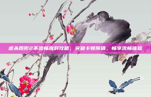 虐杀原形2不流畅应对攻略,突破卡顿障碍,畅享流畅体验