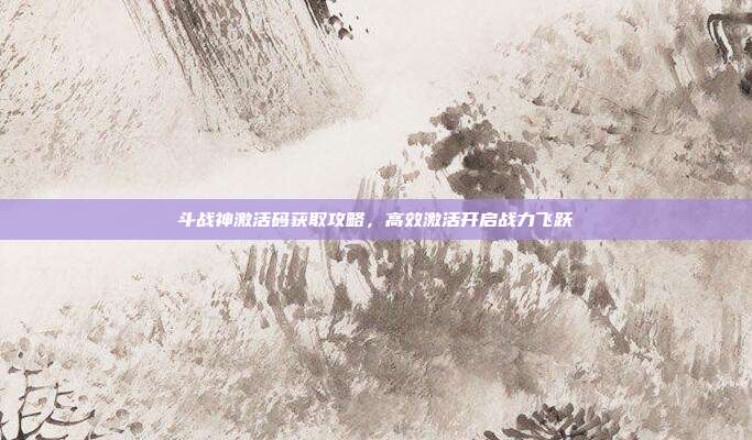 斗战神激活码获取攻略,高效激活开启战力飞跃