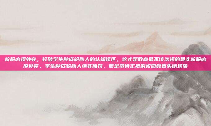 校服必须外穿,打破学生肿成轮胎人的认知误区,这才是教育最不该忽视的现实校服必须外穿,学生肿成轮胎人绝非体罚,而是亟待正视的校园教育失衡现象