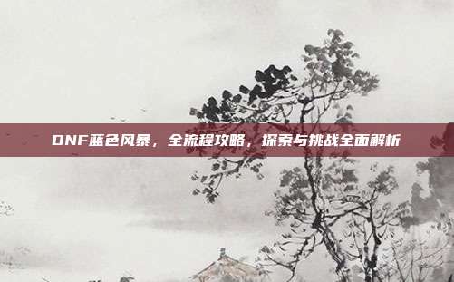 DNF蓝色风暴,全流程攻略,探索与挑战全面解析
