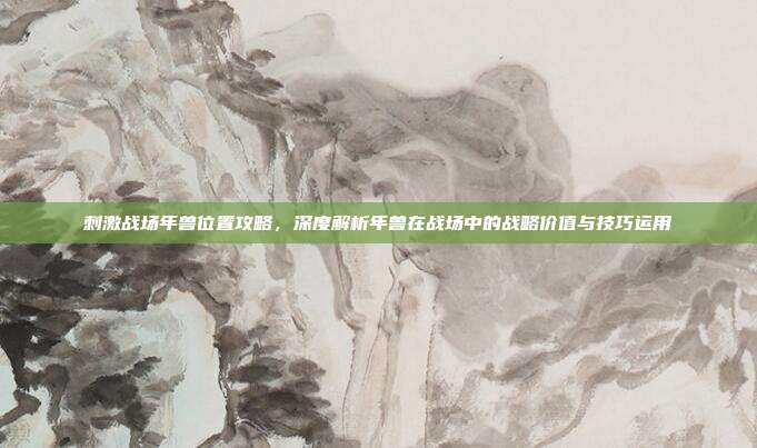 刺激战场年兽位置攻略，深度解析年兽在战场中的战略价值与技巧运用