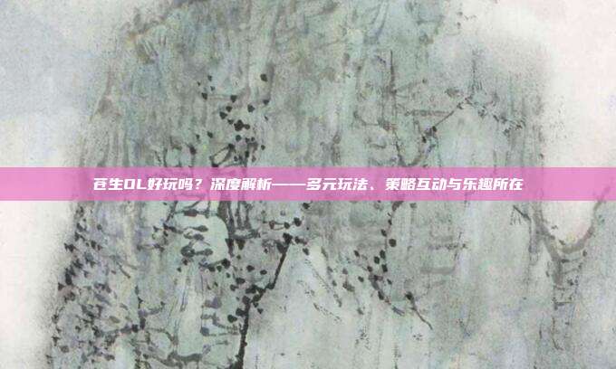 苍生OL好玩吗?深度解析——多元玩法、策略互动与乐趣所在