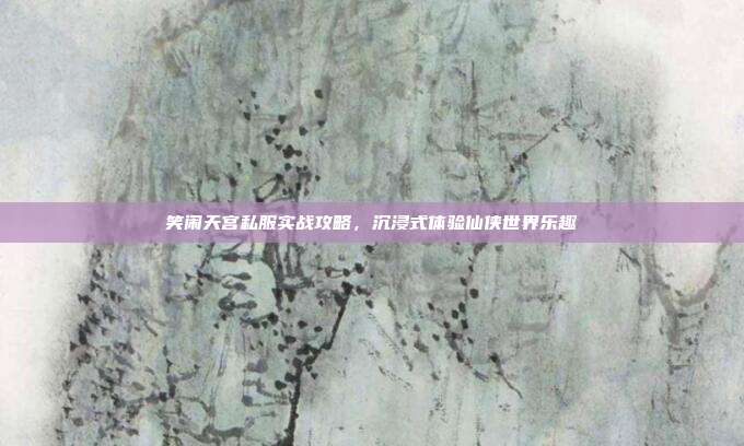 笑闹天宫私服实战攻略,沉浸式体验仙侠世界乐趣