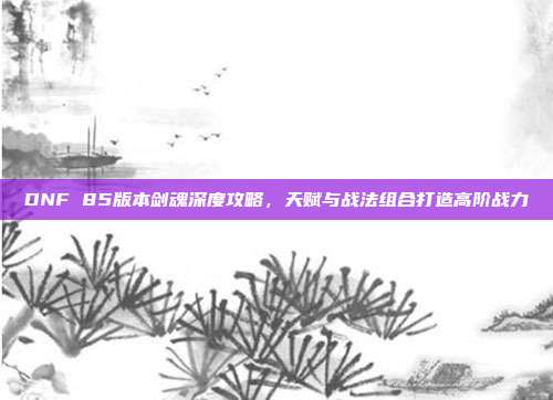 DNF 85版本剑魂深度攻略,天赋与战法组合打造高阶战力