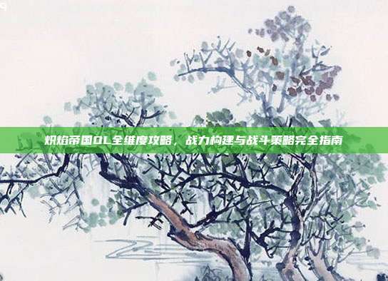 炽焰帝国OL全维度攻略，战力构建与战斗策略完全指南