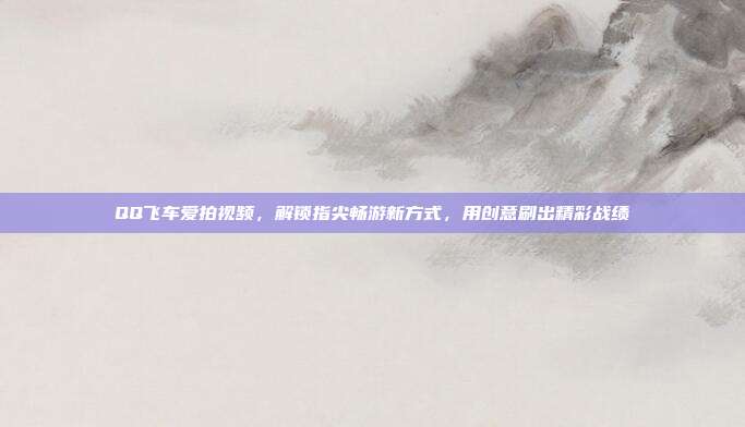 QQ飞车爱拍视频,解锁指尖畅游新方式,用创意刷出精彩战绩