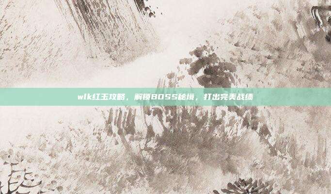 wlk红玉攻略，解锁BOSS秘境，打出完美战绩