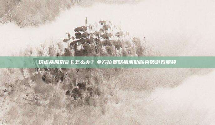 玩虐杀原形2卡怎么办?全方位策略指南助你突破游戏瓶颈