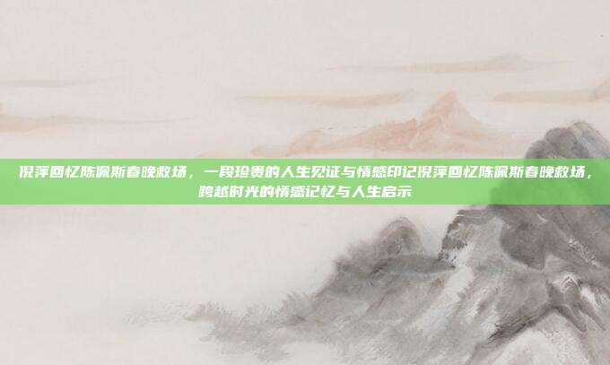 倪萍回忆陈佩斯春晚救场，一段珍贵的人生见证与情感印记倪萍回忆陈佩斯春晚救场，跨越时光的情感记忆与人生启示