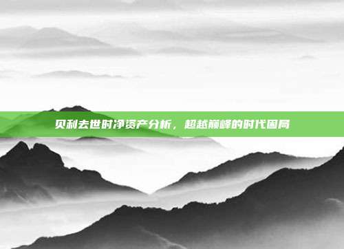 贝利去世时净资产分析,超越巅峰的时代困局