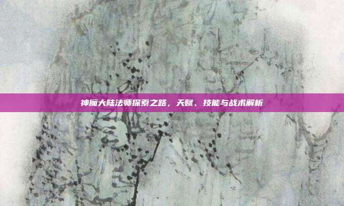 神魔大陆法师探索之路,天赋、技能与战术解析