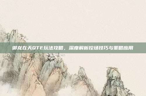 御龙在天QTE玩法攻略，深度解析控场技巧与策略应用