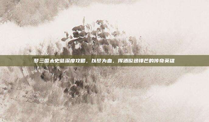 梦三国太史慈深度攻略,以梦为血,挥洒俊逸锋芒的传奇英雄
