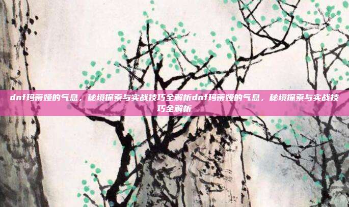 dnf玛蒂娅的气息，秘境探索与实战技巧全解析dnf玛蒂娅的气息，秘境探索与实战技巧全解析