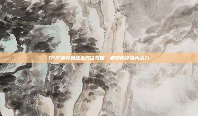 DNF枪神觉醒全方位攻略，解锁枪神强大战力
